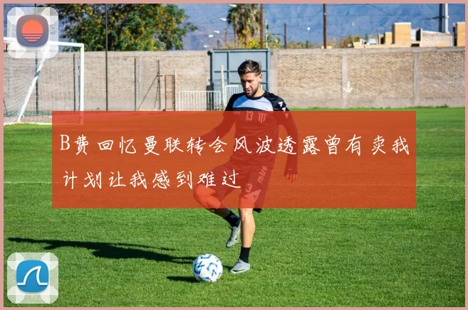 B费回忆曼联转会风波透露曾有卖我计划让我感到难过
