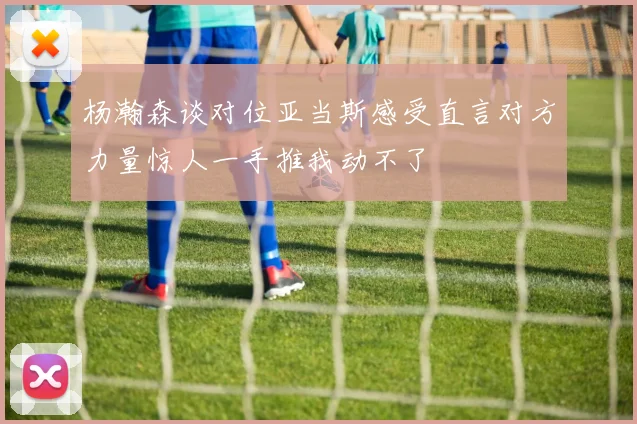 杨瀚森谈对位亚当斯感受直言对方力量惊人一手推我动不了