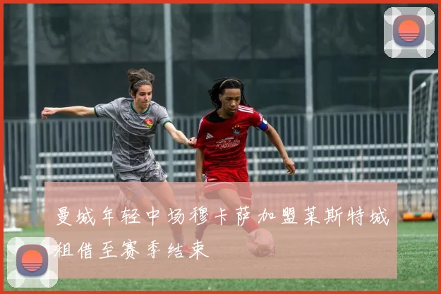 曼城年轻中场穆卡萨加盟莱斯特城租借至赛季结束