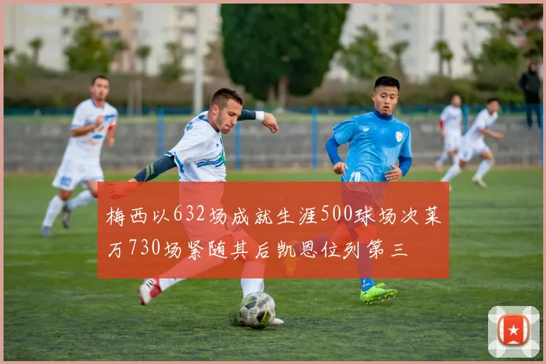 梅西以632场成就生涯500球场次莱万730场紧随其后凯恩位列第三