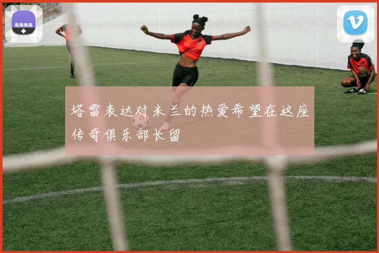塔雷表达对米兰的热爱希望在这座传奇俱乐部长留