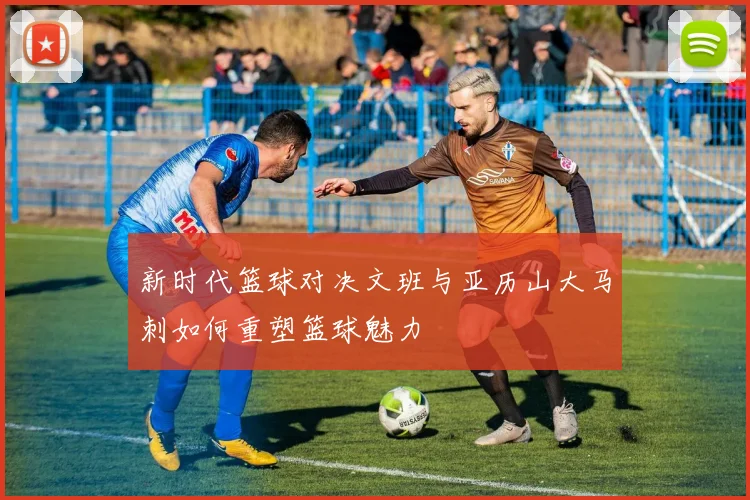 新时代篮球对决文班与亚历山大马刺如何重塑篮球魅力