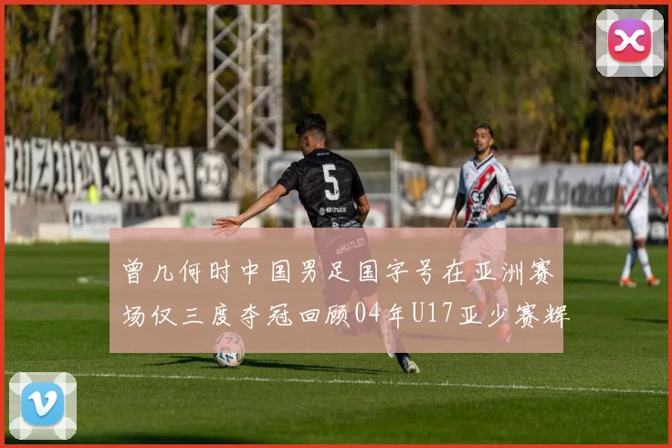 曾几何时中国男足国字号在亚洲赛场仅三度夺冠回顾04年U17亚少赛辉煌时刻