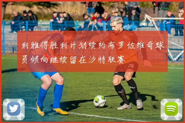 利雅得胜利计划续约布罗佐维奇球员倾向继续留在沙特联赛