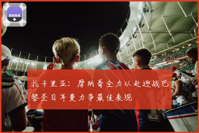 扎卡里亚：摩纳哥全力以赴迎战巴黎圣日耳曼力争最佳表现