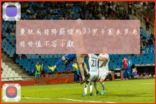 曼联或将降薪续约33岁卡塞米罗老将价值不容小觑