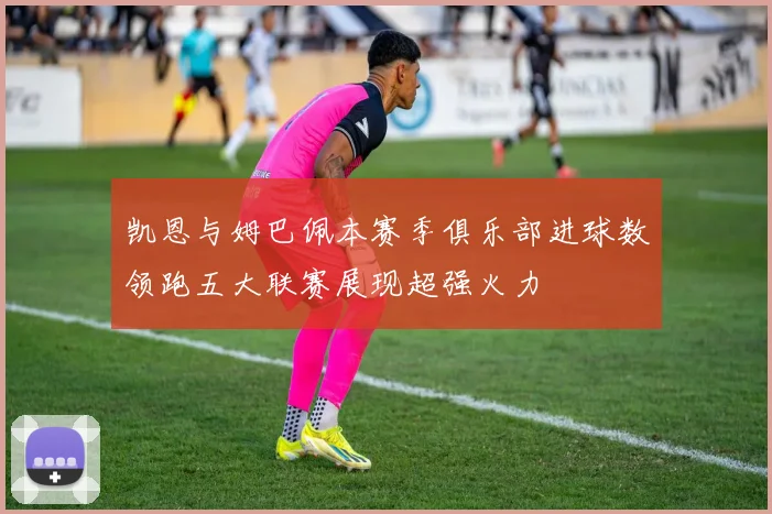 凯恩与姆巴佩本赛季俱乐部进球数领跑五大联赛展现超强火力