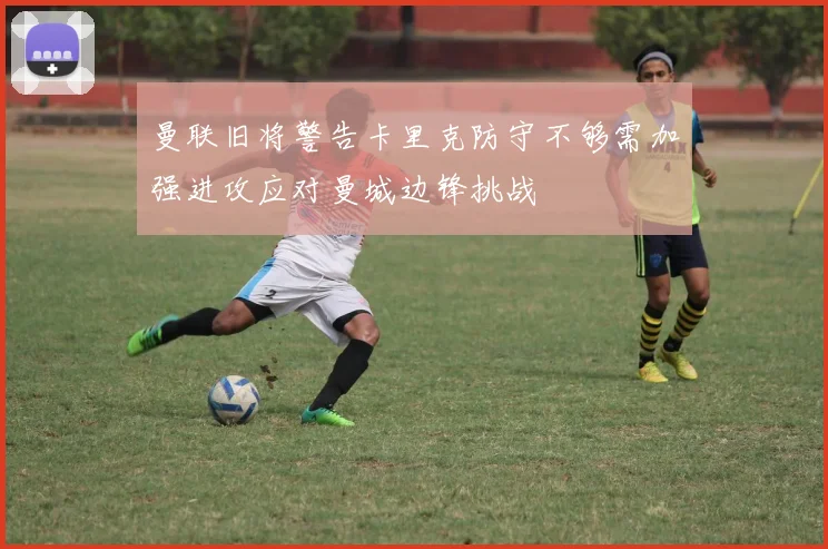 曼联旧将警告卡里克防守不够需加强进攻应对曼城边锋挑战