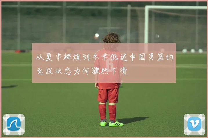 从夏季辉煌到冬季低迷中国男篮的竞技状态为何骤然下滑