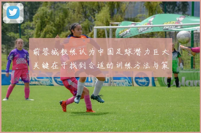 前蓉城教练认为中国足球潜力巨大关键在于找到合适的训练方法与策略