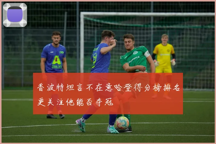香波特坦言不在意哈登得分榜排名更关注他能否夺冠