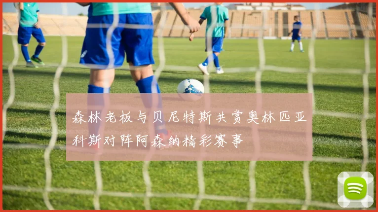 森林老板与贝尼特斯共赏奥林匹亚科斯对阵阿森纳精彩赛事