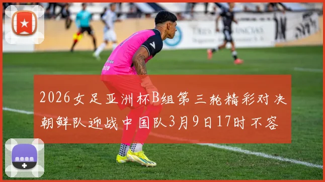 2026女足亚洲杯B组第三轮精彩对决朝鲜队迎战中国队3月9日17时不容错过