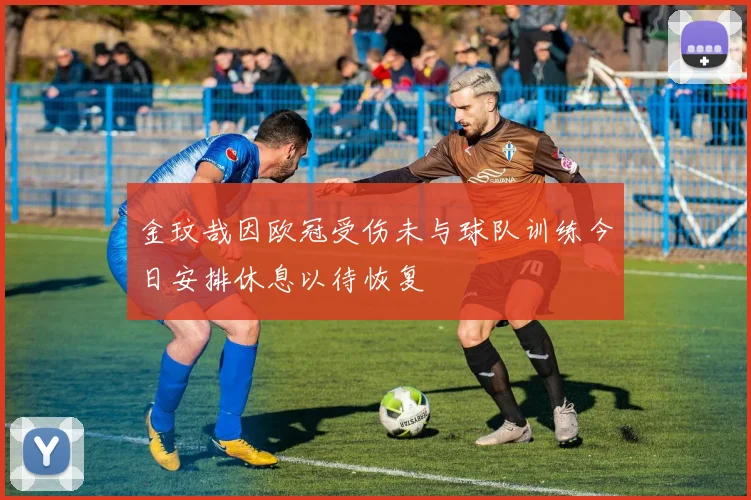 金玟哉因欧冠受伤未与球队训练今日安排休息以待恢复