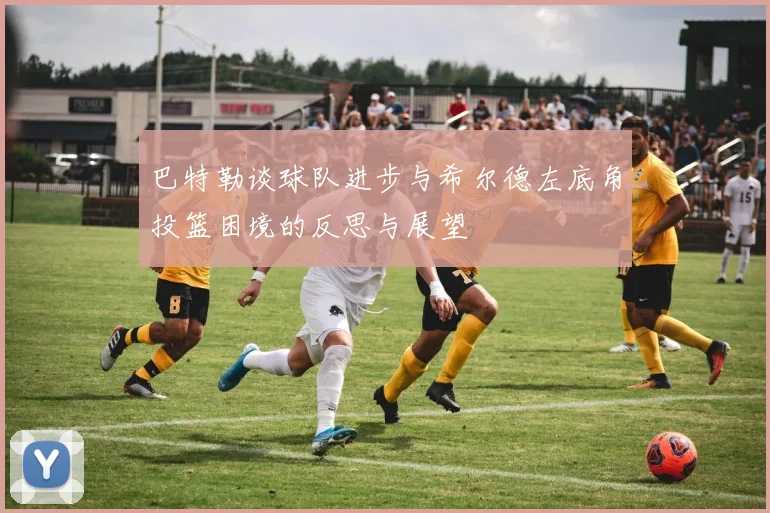 巴特勒谈球队进步与希尔德左底角投篮困境的反思与展望