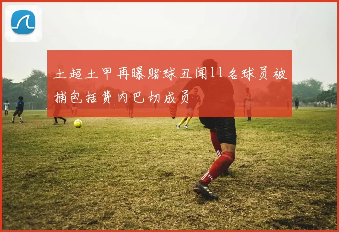土超土甲再曝赌球丑闻11名球员被捕包括费内巴切成员