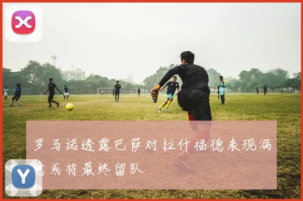 罗马诺透露巴萨对拉什福德表现满意或将最终留队