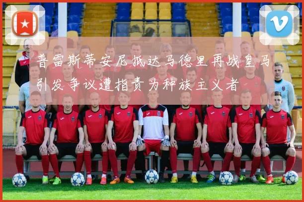 普雷斯蒂安尼抵达马德里再战皇马引发争议遭指责为种族主义者