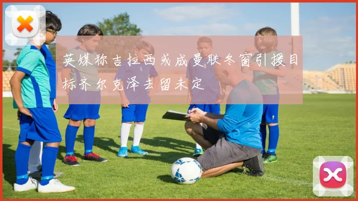 英媒称吉拉西或成曼联冬窗引援目标齐尔克泽去留未定