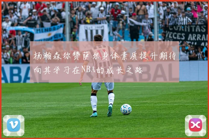 杨瀚森称赞萨尔身体素质提升期待向其学习在NBA的成长之路