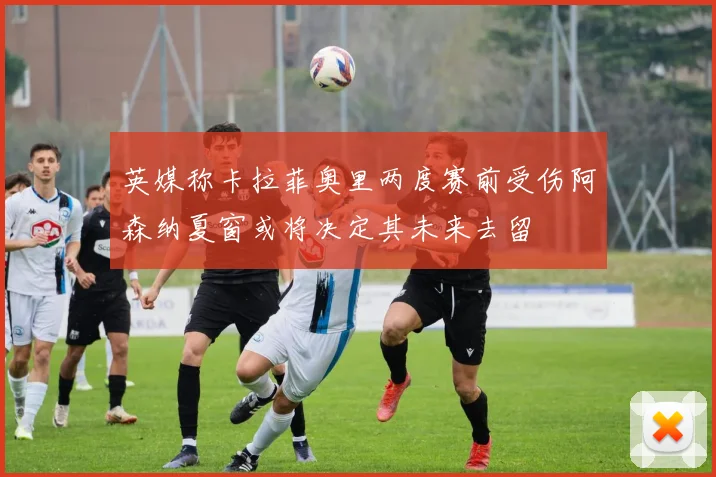 英媒称卡拉菲奥里两度赛前受伤阿森纳夏窗或将决定其未来去留