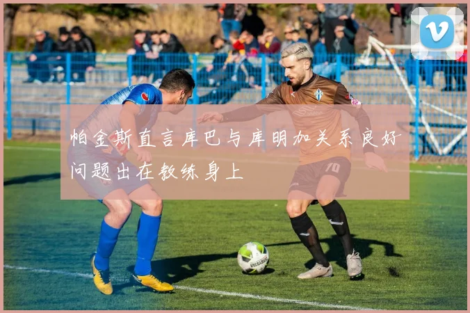 帕金斯直言库巴与库明加关系良好问题出在教练身上