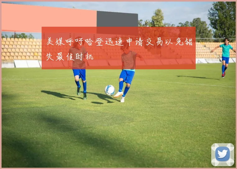 美媒呼吁哈登迅速申请交易以免错失最佳时机