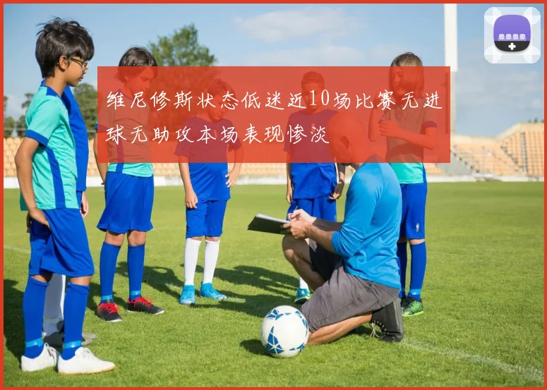 维尼修斯状态低迷近10场比赛无进球无助攻本场表现惨淡