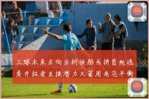 三球未来去向分析快船或拼首轮选秀开拓者互换潜力火箭用老范平衡阵容