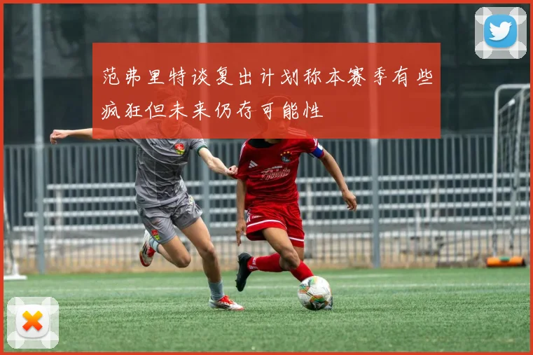 范弗里特谈复出计划称本赛季有些疯狂但未来仍存可能性