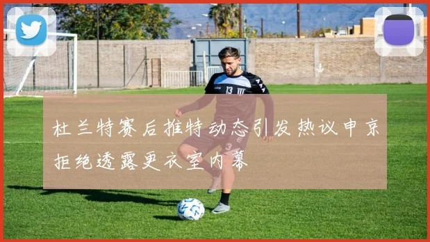 杜兰特赛后推特动态引发热议申京拒绝透露更衣室内幕