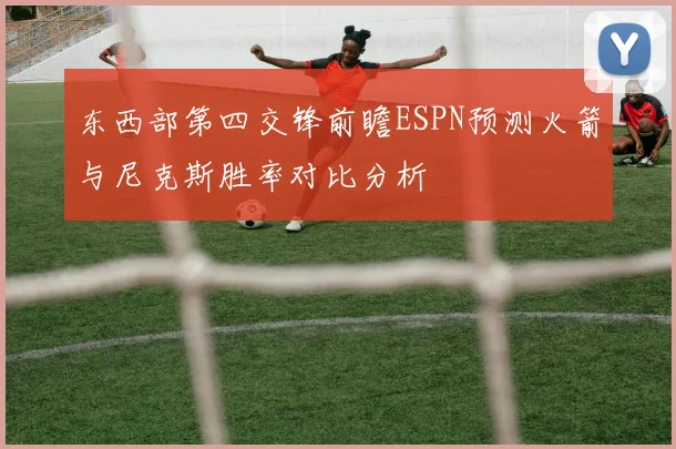 东西部第四交锋前瞻ESPN预测火箭与尼克斯胜率对比分析