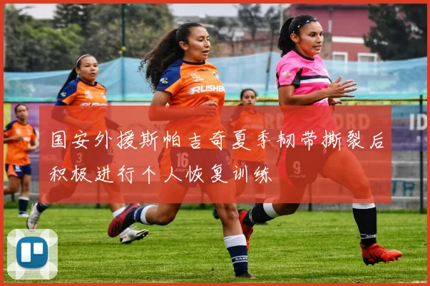 国安外援斯帕吉奇夏季韧带撕裂后积极进行个人恢复训练