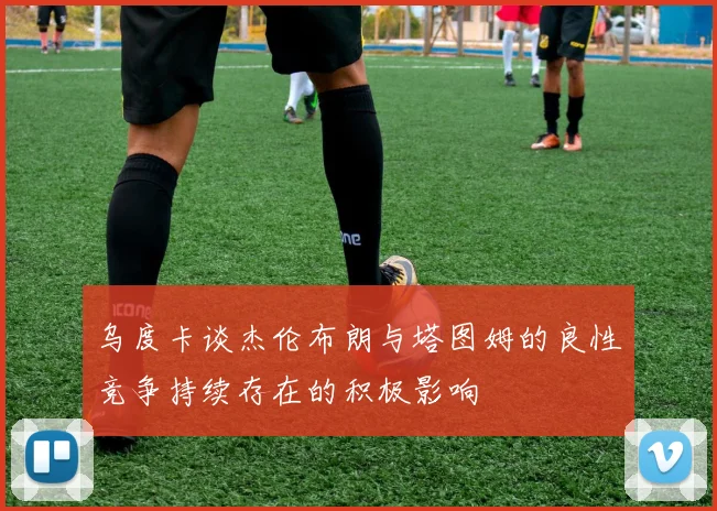 乌度卡谈杰伦布朗与塔图姆的良性竞争持续存在的积极影响