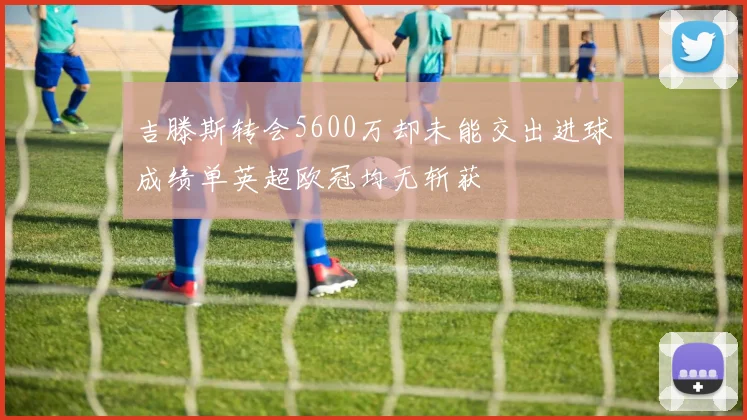 吉滕斯转会5600万却未能交出进球成绩单英超欧冠均无斩获