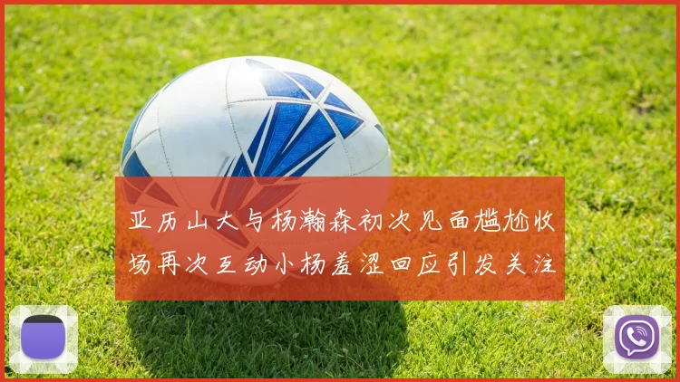 亚历山大与杨瀚森初次见面尴尬收场再次互动小杨羞涩回应引发关注