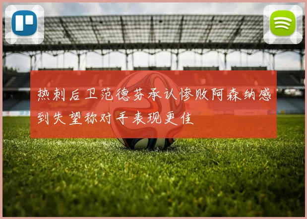 热刺后卫范德芬承认惨败阿森纳感到失望称对手表现更佳