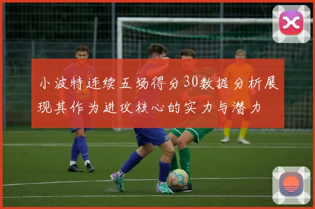 小波特连续五场得分30数据分析展现其作为进攻核心的实力与潜力