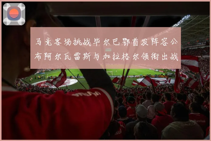 马竞客场挑战毕尔巴鄂首发阵容公布阿尔瓦雷斯与加拉格尔领衔出战