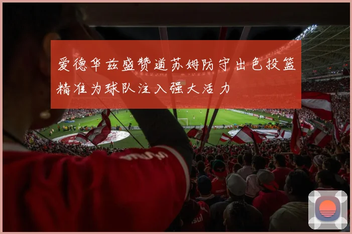 爱德华兹盛赞道苏姆防守出色投篮精准为球队注入强大活力
