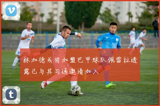 林加德或将加盟巴甲球队佩雷拉透露已与其沟通邀请加入