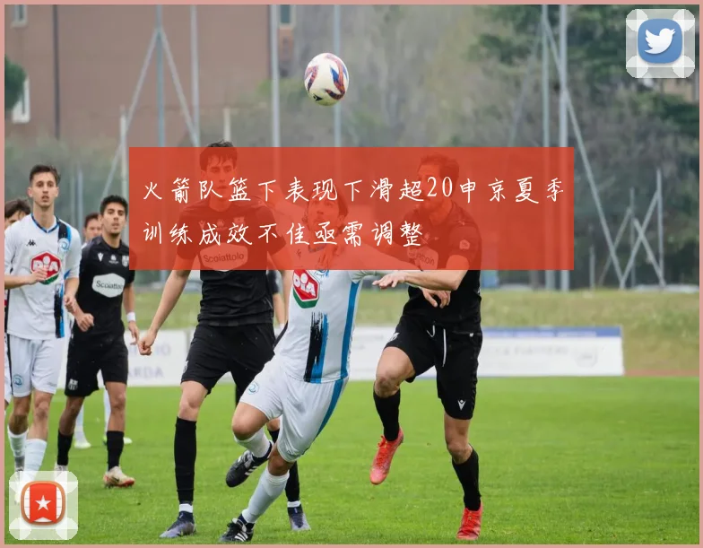 火箭队篮下表现下滑超20申京夏季训练成效不佳亟需调整