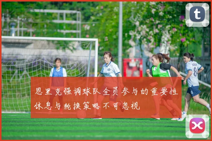 恩里克强调球队全员参与的重要性休息与轮换策略不可忽视