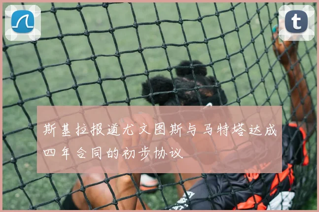 斯基拉报道尤文图斯与马特塔达成四年合同的初步协议